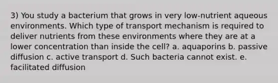 3) You study a bacterium that grows in very low-nutrient aqueous environments. Which type of transport mechanism is required to deliver nutrients from these environments where they are at a lower concentration than inside the cell? a. aquaporins b. passive diffusion c. active transport d. Such bacteria cannot exist. e. facilitated diffusion