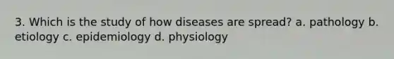 3. Which is the study of how diseases are spread? a. pathology b. etiology c. epidemiology d. physiology