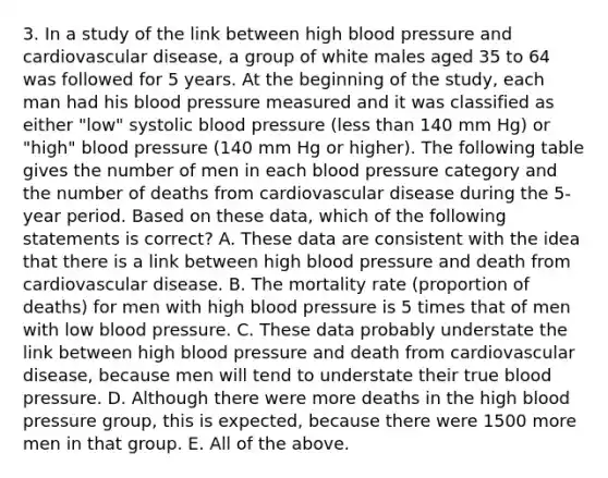 3. In a study of the link between high blood pressure and cardiovascular disease, a group of white males aged 35 to 64 was followed for 5 years. At the beginning of the study, each man had his blood pressure measured and it was classified as either "low" systolic blood pressure (less than 140 mm Hg) or "high" blood pressure (140 mm Hg or higher). The following table gives the number of men in each blood pressure category and the number of deaths from cardiovascular disease during the 5-year period. Based on these data, which of the following statements is correct? A. These data are consistent with the idea that there is a link between high blood pressure and death from cardiovascular disease. B. The mortality rate (proportion of deaths) for men with high blood pressure is 5 times that of men with low blood pressure. C. These data probably understate the link between high blood pressure and death from cardiovascular disease, because men will tend to understate their true blood pressure. D. Although there were more deaths in the high blood pressure group, this is expected, because there were 1500 more men in that group. E. All of the above.