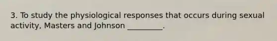 3. To study the physiological responses that occurs during sexual activity, Masters and Johnson _________.