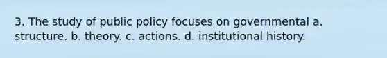 3. The study of public policy focuses on governmental a. structure. b. theory. c. actions. d. institutional history.