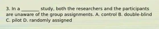 3. In a ________ study, both the researchers and the participants are unaware of the group assignments. A. control B. double-blind C. pilot D. randomly assigned