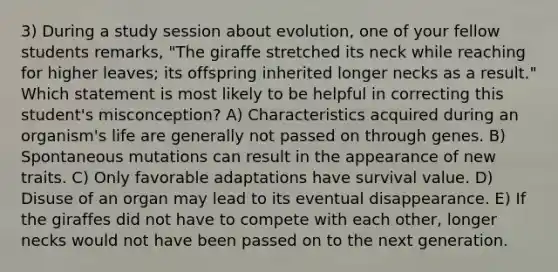 3) During a study session about evolution, one of your fellow students remarks, "The giraffe stretched its neck while reaching for higher leaves; its offspring inherited longer necks as a result." Which statement is most likely to be helpful in correcting this student's misconception? A) Characteristics acquired during an organism's life are generally not passed on through genes. B) Spontaneous mutations can result in the appearance of new traits. C) Only favorable adaptations have survival value. D) Disuse of an organ may lead to its eventual disappearance. E) If the giraffes did not have to compete with each other, longer necks would not have been passed on to the next generation.