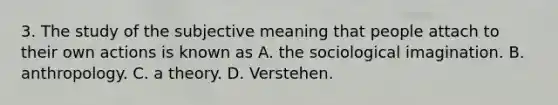 3. The study of the subjective meaning that people attach to their own actions is known as A. the sociological imagination. B. anthropology. C. a theory. D. Verstehen.