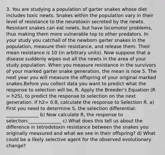 3. You are studying a population of garter snakes whose diet includes toxic newts. Snakes within the population vary in their level of resistance to the neurotoxin secreted by the newts. Resistant snakes can eat newts, but have locomotor problems, thus making them more vulnerable top to other predators. In your study you catchall of the newborn garter snakes in the population, measure their resistance, and release them. Their mean resistance is 10 (in arbitrary units). Now suppose that a disease suddenly wipes out all the newts in the area of your study population. When you measure resistance in the survivors of your marked garter snake generation, the mean is now 5. The next year you will measure the offspring of your original marked snakes.Before you collect data you want to predict what the response to selection will be, R. Apply the Breeder's Equation (R = h2S), to predict the response to selection on the next generation. If h2= 0.8, calculate the response to Selection R. a) First you need to determine S, the selection differential: ______________ b) Now calculate R, the response to selection:______________ c) What does this tell us about the difference in tetrodotoxin resistance between the snakes you originally measured and what we see in their offspring? d) What could be a likely selective agent for the observed evolutionary change?