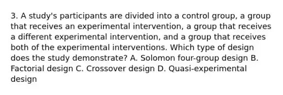 3. A study's participants are divided into a control group, a group that receives an experimental intervention, a group that receives a different experimental intervention, and a group that receives both of the experimental interventions. Which type of design does the study demonstrate? A. Solomon four-group design B. Factorial design C. Crossover design D. Quasi-experimental design