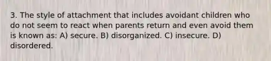 3. The style of attachment that includes avoidant children who do not seem to react when parents return and even avoid them is known as: A) secure. B) disorganized. C) insecure. D) disordered.