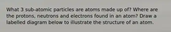 What 3 sub-atomic particles are atoms made up of? Where are the protons, neutrons and electrons found in an atom? Draw a labelled diagram below to illustrate the structure of an atom.