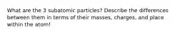 What are the 3 subatomic particles? Describe the differences between them in terms of their masses, charges, and place within the atom!