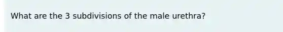 What are the 3 subdivisions of the male urethra?