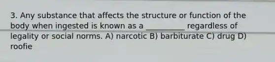 3. Any substance that affects the structure or function of the body when ingested is known as a __________ regardless of legality or social norms. A) narcotic B) barbiturate C) drug D) roofie