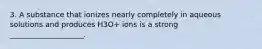 3. A substance that ionizes nearly completely in aqueous solutions and produces H3O+ ions is a strong ____________________.