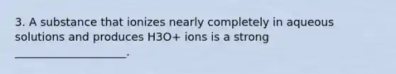 3. A substance that ionizes nearly completely in aqueous solutions and produces H3O+ ions is a strong ____________________.