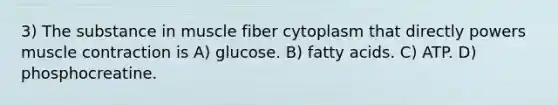 3) The substance in muscle fiber cytoplasm that directly powers muscle contraction is A) glucose. B) fatty acids. C) ATP. D) phosphocreatine.