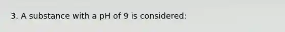 3. A substance with a pH of 9 is considered: