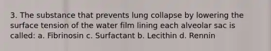 3. The substance that prevents lung collapse by lowering the surface tension of the water film lining each alveolar sac is called: a. Fibrinosin c. Surfactant b. Lecithin d. Rennin