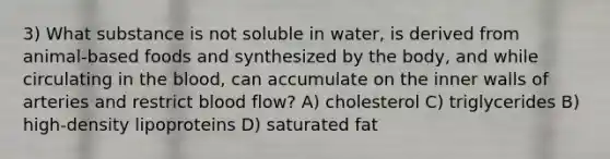 3) What substance is not soluble in water, is derived from animal-based foods and synthesized by the body, and while circulating in <a href='https://www.questionai.com/knowledge/k7oXMfj7lk-the-blood' class='anchor-knowledge'>the blood</a>, can accumulate on the inner walls of arteries and restrict blood flow? A) cholesterol C) triglycerides B) high-density lipoproteins D) saturated fat