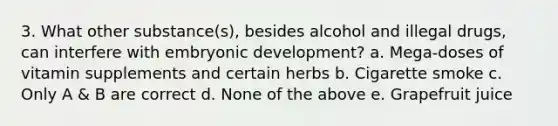 3. What other substance(s), besides alcohol and illegal drugs, can interfere with embryonic development? a. Mega-doses of vitamin supplements and certain herbs b. Cigarette smoke c. Only A & B are correct d. None of the above e. Grapefruit juice