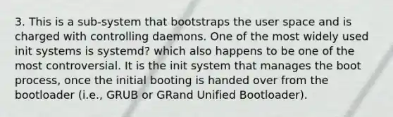 3. This is a sub-system that bootstraps the user space and is charged with controlling daemons. One of the most widely used init systems is systemd? which also happens to be one of the most controversial. It is the init system that manages the boot process, once the initial booting is handed over from the bootloader (i.e., GRUB or GRand Unified Bootloader).