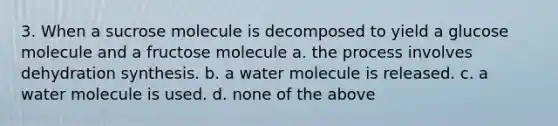 3. When a sucrose molecule is decomposed to yield a glucose molecule and a fructose molecule a. the process involves dehydration synthesis. b. a water molecule is released. c. a water molecule is used. d. none of the above