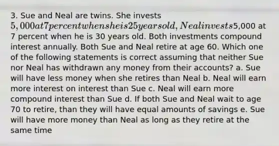 3. Sue and Neal are twins. She invests 5,000 at 7 percent when she is 25 years old, Neal invests5,000 at 7 percent when he is 30 years old. Both investments compound interest annually. Both Sue and Neal retire at age 60. Which one of the following statements is correct assuming that neither Sue nor Neal has withdrawn any money from their accounts? a. Sue will have less money when she retires than Neal b. Neal will earn more interest on interest than Sue c. Neal will earn more compound interest than Sue d. If both Sue and Neal wait to age 70 to retire, than they will have equal amounts of savings e. Sue will have more money than Neal as long as they retire at the same time