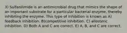 3) Sulfanilimide is an antimicrobial drug that mimics the shape of an important substrate for a particular bacterial enzyme, thereby inhibiting the enzyme. This type of inhibition is known as A) feedback inhibition. B)competitive inhibition. C) allosteric inhibition. D) Both A and C are correct. E) A, B, and C are correct.