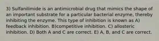 3) Sulfanilimide is an antimicrobial drug that mimics the shape of an important substrate for a particular bacterial enzyme, thereby inhibiting the enzyme. This type of inhibition is known as A) feedback inhibition. B)competitive inhibition. C) allosteric inhibition. D) Both A and C are correct. E) A, B, and C are correct.