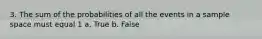 3. The sum of the probabilities of all the events in a sample space must equal 1 a. True b. False