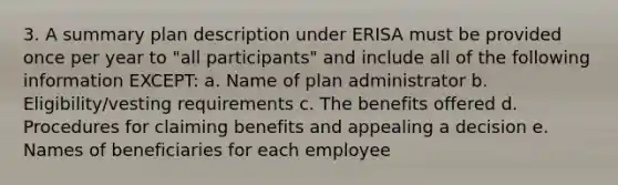 3. A summary plan description under ERISA must be provided once per year to "all participants" and include all of the following information EXCEPT: a. Name of plan administrator b. Eligibility/vesting requirements c. The benefits offered d. Procedures for claiming benefits and appealing a decision e. Names of beneficiaries for each employee