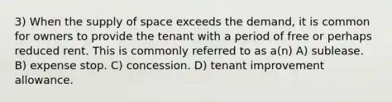 3) When the supply of space exceeds the demand, it is common for owners to provide the tenant with a period of free or perhaps reduced rent. This is commonly referred to as a(n) A) sublease. B) expense stop. C) concession. D) tenant improvement allowance.