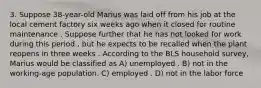 3. Suppose 38-year-old Marius was laid off from his job at the local cement factory six weeks ago when it closed for routine maintenance . Suppose further that he has not looked for work during this period , but he expects to be recalled when the plant reopens in three weeks . According to the BLS household survey, Marius would be classified as A) unemployed . B) not in the working-age population. C) employed . D) not in the labor force