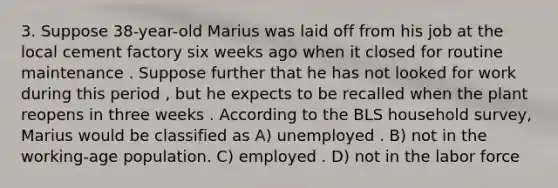 3. Suppose 38-year-old Marius was laid off from his job at the local cement factory six weeks ago when it closed for routine maintenance . Suppose further that he has not looked for work during this period , but he expects to be recalled when the plant reopens in three weeks . According to the BLS household survey, Marius would be classified as A) unemployed . B) not in the working-age population. C) employed . D) not in the labor force