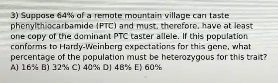 3) Suppose 64% of a remote mountain village can taste phenylthiocarbamide (PTC) and must, therefore, have at least one copy of the dominant PTC taster allele. If this population conforms to Hardy-Weinberg expectations for this gene, what percentage of the population must be heterozygous for this trait? A) 16% B) 32% C) 40% D) 48% E) 60%