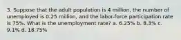 3. Suppose that the adult population is 4 million, the number of unemployed is 0.25 million, and the labor-force participation rate is 75%. What is the unemployment rate? a. 6.25% b. 8.3% c. 9.1% d. 18.75%