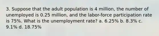 3. Suppose that the adult population is 4 million, the number of unemployed is 0.25 million, and the labor-force participation rate is 75%. What is the <a href='https://www.questionai.com/knowledge/kh7PJ5HsOk-unemployment-rate' class='anchor-knowledge'>unemployment rate</a>? a. 6.25% b. 8.3% c. 9.1% d. 18.75%