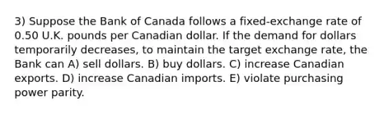 3) Suppose the Bank of Canada follows a fixed-exchange rate of 0.50 U.K. pounds per Canadian dollar. If the demand for dollars temporarily decreases, to maintain the target exchange rate, the Bank can A) sell dollars. B) buy dollars. C) increase Canadian exports. D) increase Canadian imports. E) violate purchasing power parity.