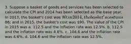 3. Suppose a basket of goods and services has been selected to calculate the CPI and 2014 has been selected as the base year. In 2013, the basket's cost was 80; in 2014, the basket's cost was86; and in 2015, the basket's cost was 90. The value of the CPI in 2015 was a. 112.5 and the inflation rate was 12.5%. b. 112.5 and the inflation rate was 4.6%. c. 104.6 and the inflation rate was 4.6%. d. 104.6 and the inflation rate was 12.5%.