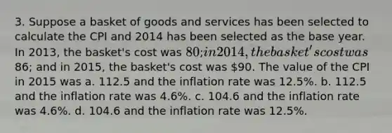 3. Suppose a basket of goods and services has been selected to calculate the CPI and 2014 has been selected as the base year. In 2013, the basket's cost was 80; in 2014, the basket's cost was86; and in 2015, the basket's cost was 90. The value of the CPI in 2015 was a. 112.5 and the inflation rate was 12.5%. b. 112.5 and the inflation rate was 4.6%. c. 104.6 and the inflation rate was 4.6%. d. 104.6 and the inflation rate was 12.5%.