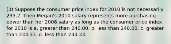 (3) Suppose the consumer price index for 2010 is not necessarily 233.2. Then Megan's 2010 salary represents more purchasing power than her 2008 salary as long as the consumer price index for 2010 is a. <a href='https://www.questionai.com/knowledge/ktgHnBD4o3-greater-than' class='anchor-knowledge'>greater than</a> 240.00. b. <a href='https://www.questionai.com/knowledge/k7BtlYpAMX-less-than' class='anchor-knowledge'>less than</a> 240.00. c. greater than 233.33. d. less than 233.33.