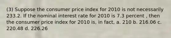 (3) Suppose the consumer price index for 2010 is not necessarily 233.2. If the nominal interest rate for 2010 is 7.3 percent , then the consumer price index for 2010 is, in fact, a. 210 b. 216.06 c. 220.48 d. 226.26