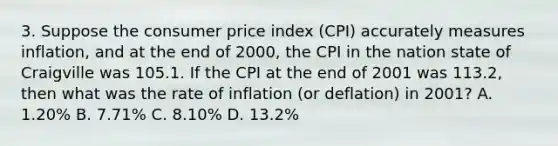 3. Suppose the consumer price index (CPI) accurately measures inflation, and at the end of 2000, the CPI in the nation state of Craigville was 105.1. If the CPI at the end of 2001 was 113.2, then what was the rate of inflation (or deflation) in 2001? A. 1.20% B. 7.71% C. 8.10% D. 13.2%