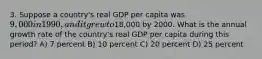 3. Suppose a country's real GDP per capita was 9,000 in 1990, and it grew to18,000 by 2000. What is the annual growth rate of the country's real GDP per capita during this period? A) 7 percent B) 10 percent C) 20 percent D) 25 percent