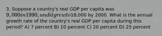 3. Suppose a country's real GDP per capita was 9,000 in 1990, and it grew to18,000 by 2000. What is the annual growth rate of the country's real GDP per capita during this period? A) 7 percent B) 10 percent C) 20 percent D) 25 percent