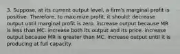 3. Suppose, at its current output level, a firm's marginal profit is positive. Therefore, to maximize profit, it should: decrease output until marginal profit is zero. increase output because MR is less than MC. increase both its output and its price. increase output because MR is greater than MC. increase output until it is producing at full capacity.