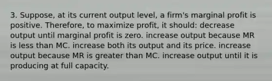 3. Suppose, at its current output level, a firm's marginal profit is positive. Therefore, to maximize profit, it should: decrease output until marginal profit is zero. increase output because MR is <a href='https://www.questionai.com/knowledge/k7BtlYpAMX-less-than' class='anchor-knowledge'>less than</a> MC. increase both its output and its price. increase output because MR is <a href='https://www.questionai.com/knowledge/ktgHnBD4o3-greater-than' class='anchor-knowledge'>greater than</a> MC. increase output until it is producing at full capacity.