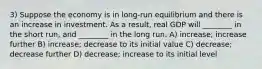 3) Suppose the economy is in long-run equilibrium and there is an increase in investment. As a result, real GDP will ________ in the short run, and ________ in the long run. A) increase; increase further B) increase; decrease to its initial value C) decrease; decrease further D) decrease; increase to its initial level