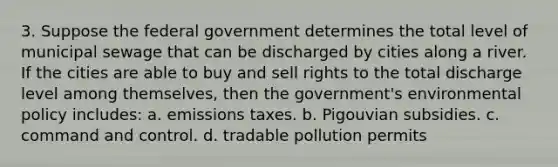 3. Suppose the federal government determines the total level of municipal sewage that can be discharged by cities along a river. If the cities are able to buy and sell rights to the total discharge level among themselves, then the government's environmental policy includes: a. emissions taxes. b. Pigouvian subsidies. c. command and control. d. tradable pollution permits