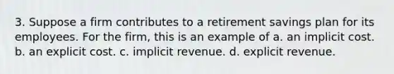 3. Suppose a firm contributes to a retirement savings plan for its employees. For the firm, this is an example of a. an implicit cost. b. an explicit cost. c. implicit revenue. d. explicit revenue.