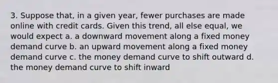 3. Suppose that, in a given year, fewer purchases are made online with credit cards. Given this trend, all else equal, we would expect a. a downward movement along a fixed money demand curve b. an upward movement along a fixed money demand curve c. the money demand curve to shift outward d. the money demand curve to shift inward