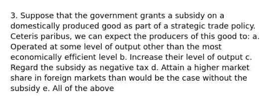 3. Suppose that the government grants a subsidy on a domestically produced good as part of a strategic trade policy. Ceteris paribus, we can expect the producers of this good to: a. Operated at some level of output other than the most economically efficient level b. Increase their level of output c. Regard the subsidy as negative tax d. Attain a higher market share in foreign markets than would be the case without the subsidy e. All of the above